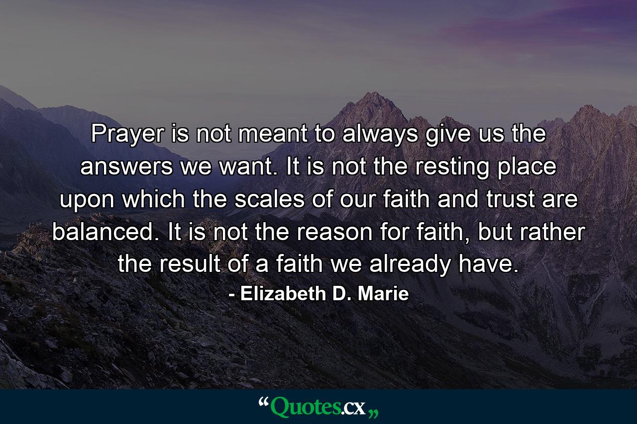 Prayer is not meant to always give us the answers we want. It is not the resting place upon which the scales of our faith and trust are balanced. It is not the reason for faith, but rather the result of a faith we already have. - Quote by Elizabeth D. Marie