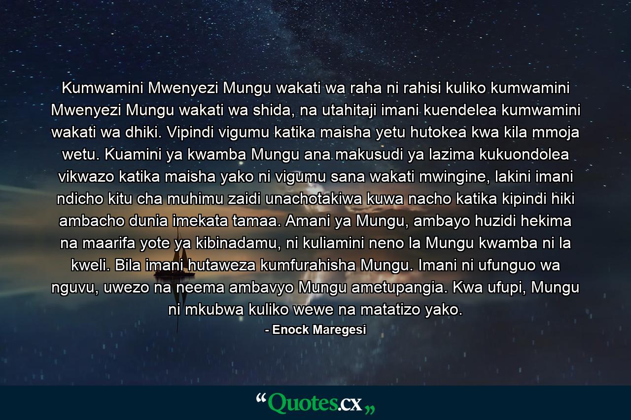 Kumwamini Mwenyezi Mungu wakati wa raha ni rahisi kuliko kumwamini Mwenyezi Mungu wakati wa shida, na utahitaji imani kuendelea kumwamini wakati wa dhiki. Vipindi vigumu katika maisha yetu hutokea kwa kila mmoja wetu. Kuamini ya kwamba Mungu ana makusudi ya lazima kukuondolea vikwazo katika maisha yako ni vigumu sana wakati mwingine, lakini imani ndicho kitu cha muhimu zaidi unachotakiwa kuwa nacho katika kipindi hiki ambacho dunia imekata tamaa. Amani ya Mungu, ambayo huzidi hekima na maarifa yote ya kibinadamu, ni kuliamini neno la Mungu kwamba ni la kweli. Bila imani hutaweza kumfurahisha Mungu. Imani ni ufunguo wa nguvu, uwezo na neema ambavyo Mungu ametupangia. Kwa ufupi, Mungu ni mkubwa kuliko wewe na matatizo yako. - Quote by Enock Maregesi