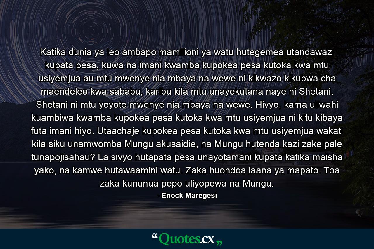 Katika dunia ya leo ambapo mamilioni ya watu hutegemea utandawazi kupata pesa, kuwa na imani kwamba kupokea pesa kutoka kwa mtu usiyemjua au mtu mwenye nia mbaya na wewe ni kikwazo kikubwa cha maendeleo kwa sababu, karibu kila mtu unayekutana naye ni Shetani. Shetani ni mtu yoyote mwenye nia mbaya na wewe. Hivyo, kama uliwahi kuambiwa kwamba kupokea pesa kutoka kwa mtu usiyemjua ni kitu kibaya futa imani hiyo. Utaachaje kupokea pesa kutoka kwa mtu usiyemjua wakati kila siku unamwomba Mungu akusaidie, na Mungu hutenda kazi zake pale tunapojisahau? La sivyo hutapata pesa unayotamani kupata katika maisha yako, na kamwe hutawaamini watu. Zaka huondoa laana ya mapato. Toa zaka kununua pepo uliyopewa na Mungu. - Quote by Enock Maregesi