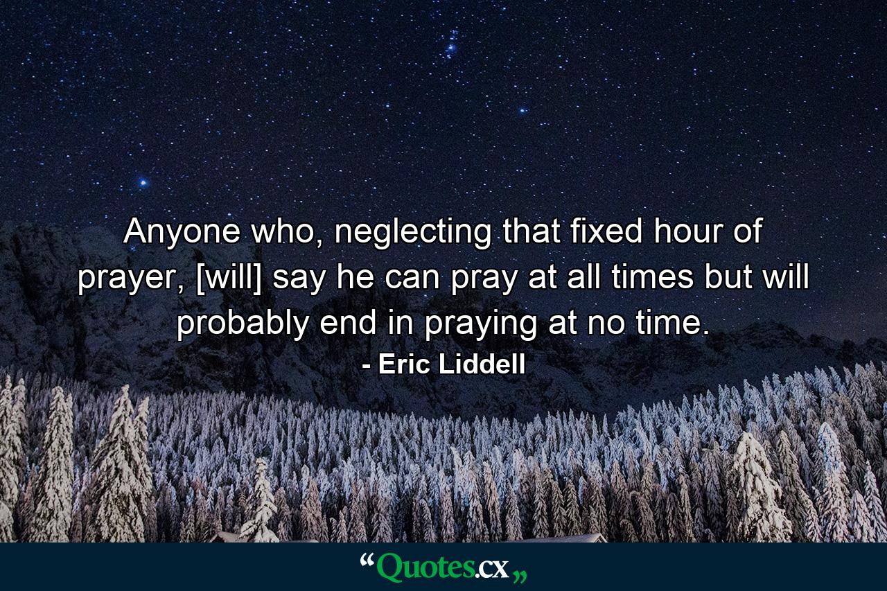 Anyone who, neglecting that fixed hour of prayer, [will] say he can pray at all times but will probably end in praying at no time. - Quote by Eric Liddell