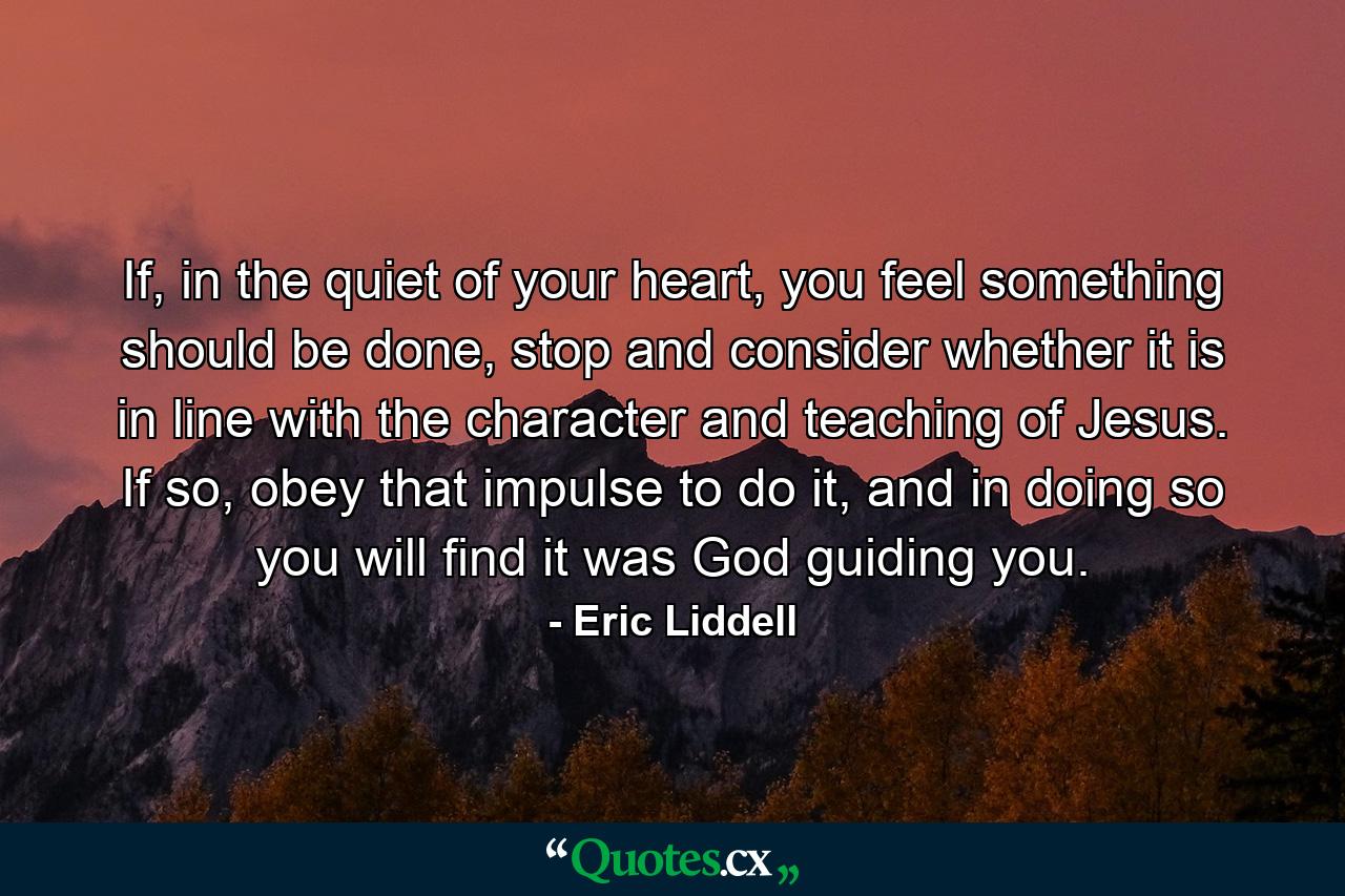 If, in the quiet of your heart, you feel something should be done, stop and consider whether it is in line with the character and teaching of Jesus. If so, obey that impulse to do it, and in doing so you will find it was God guiding you. - Quote by Eric Liddell