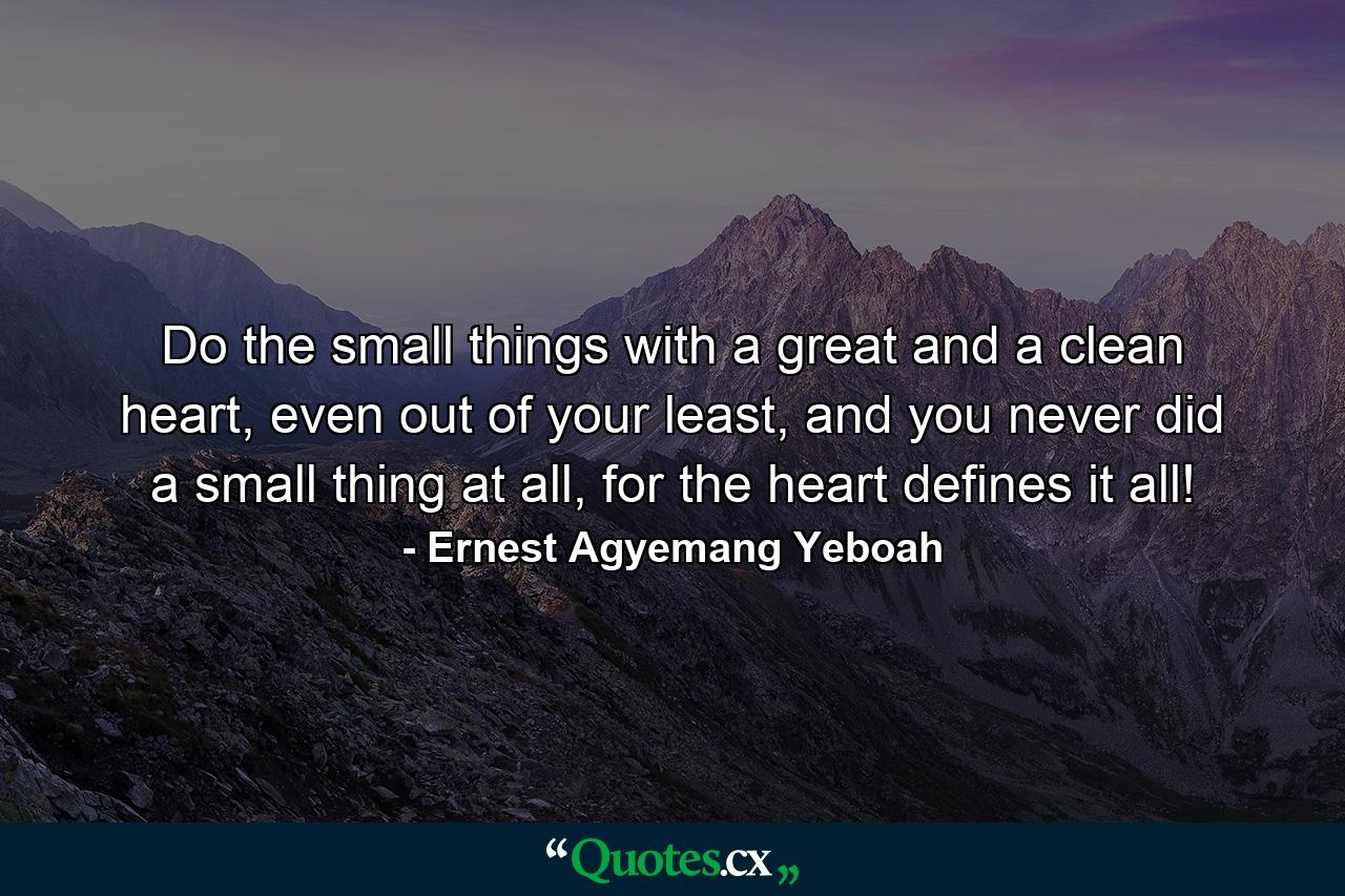 Do the small things with a great and a clean heart, even out of your least, and you never did a small thing at all, for the heart defines it all! - Quote by Ernest Agyemang Yeboah