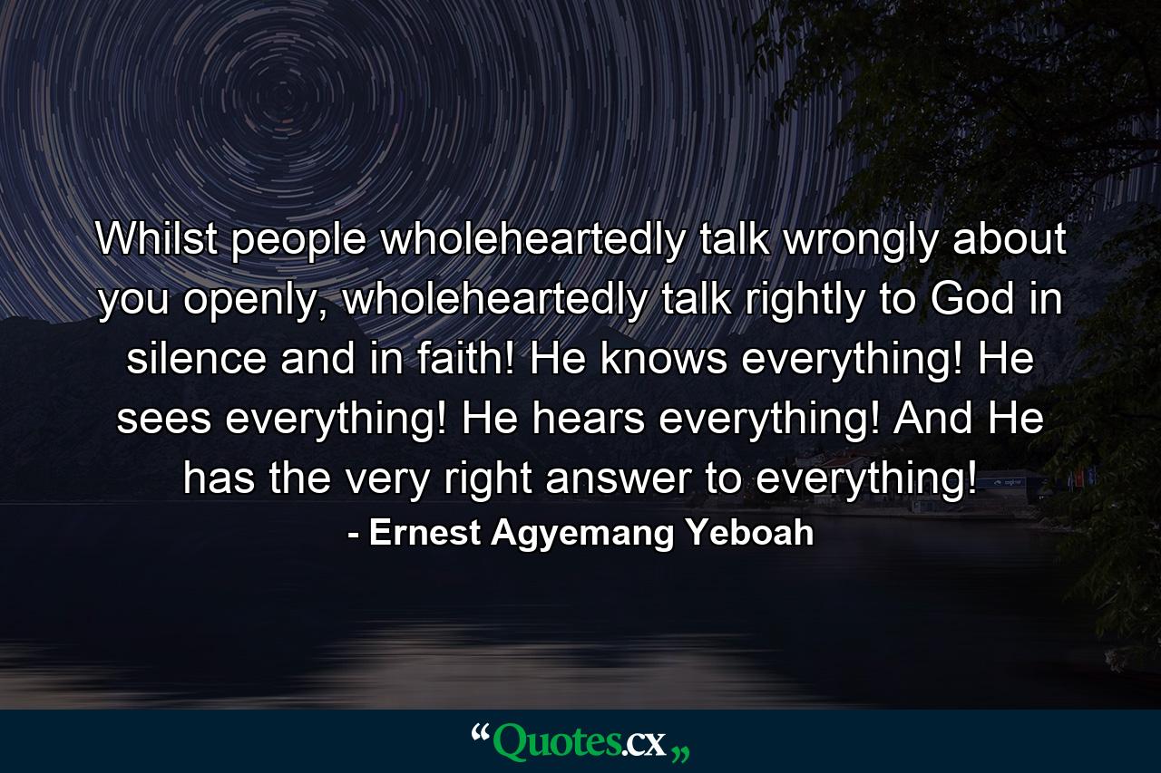 Whilst people wholeheartedly talk wrongly about you openly, wholeheartedly talk rightly to God in silence and in faith! He knows everything! He sees everything! He hears everything! And He has the very right answer to everything! - Quote by Ernest Agyemang Yeboah