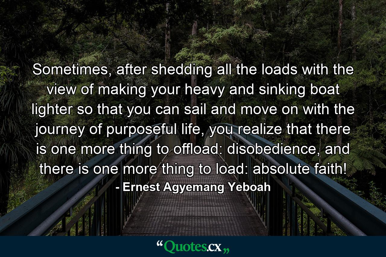 Sometimes, after shedding all the loads with the view of making your heavy and sinking boat lighter so that you can sail and move on with the journey of purposeful life, you realize that there is one more thing to offload: disobedience, and there is one more thing to load: absolute faith! - Quote by Ernest Agyemang Yeboah