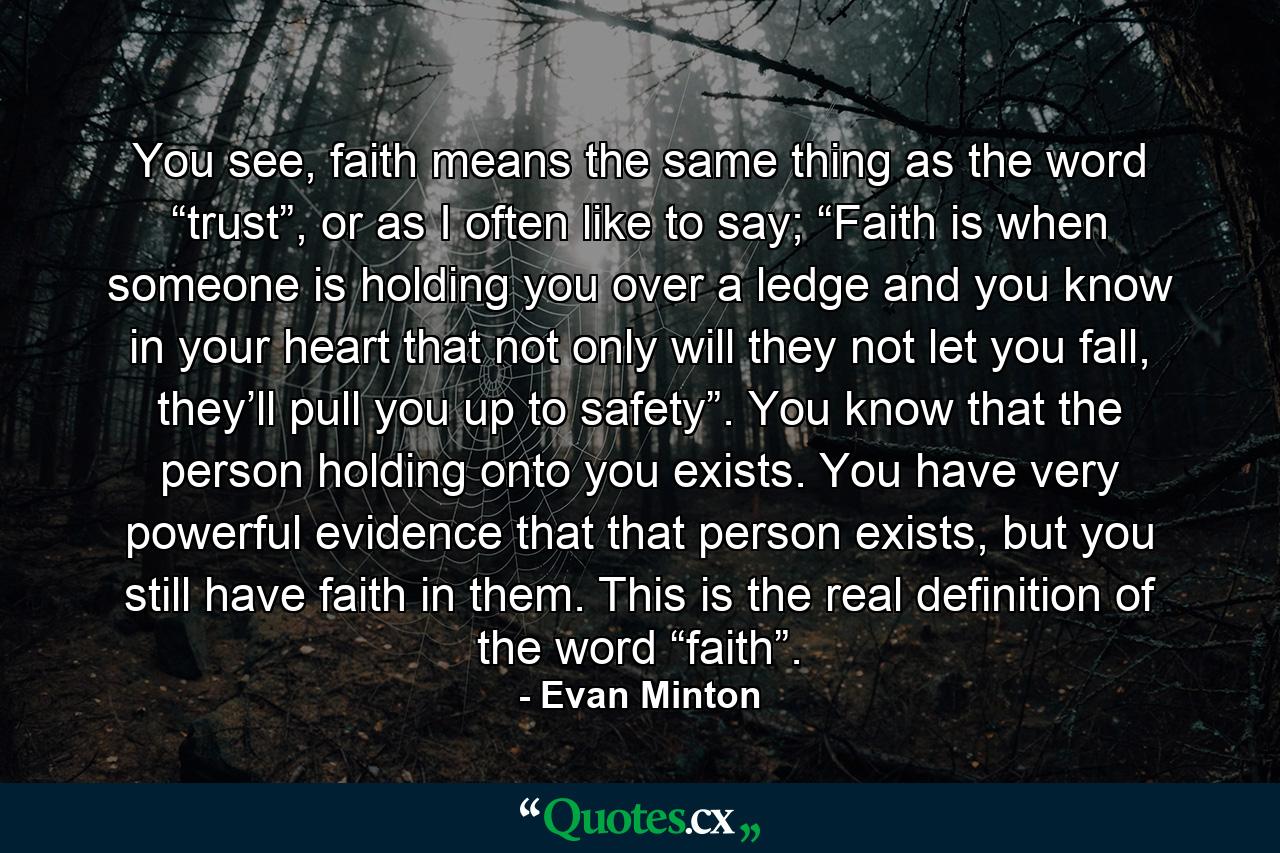 You see, faith means the same thing as the word “trust”, or as I often like to say; “Faith is when someone is holding you over a ledge and you know in your heart that not only will they not let you fall, they’ll pull you up to safety”. You know that the person holding onto you exists. You have very powerful evidence that that person exists, but you still have faith in them. This is the real definition of the word “faith”. - Quote by Evan Minton