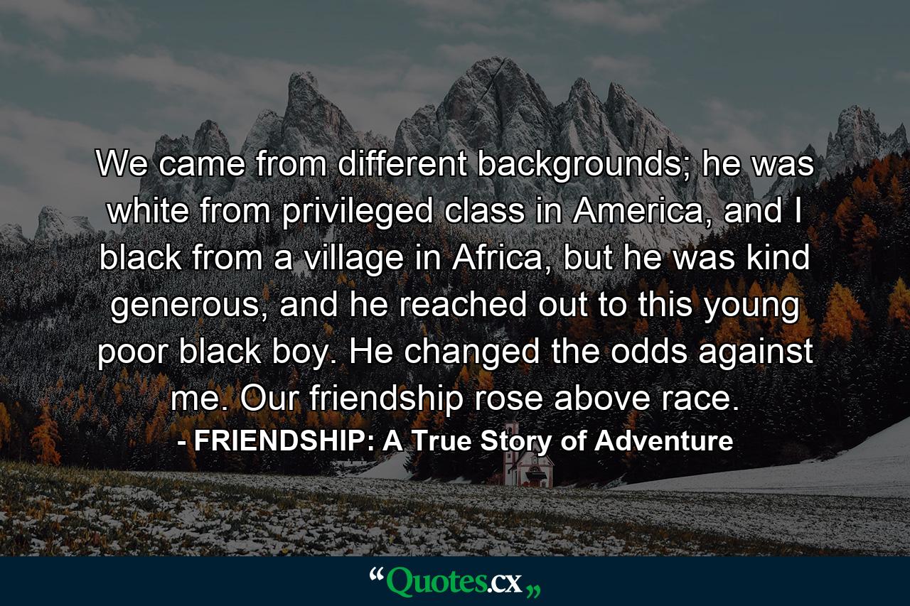 We came from different backgrounds; he was white from privileged class in America, and I black from a village in Africa, but he was kind generous, and he reached out to this young poor black boy. He changed the odds against me. Our friendship rose above race. - Quote by FRIENDSHIP: A True Story of Adventure