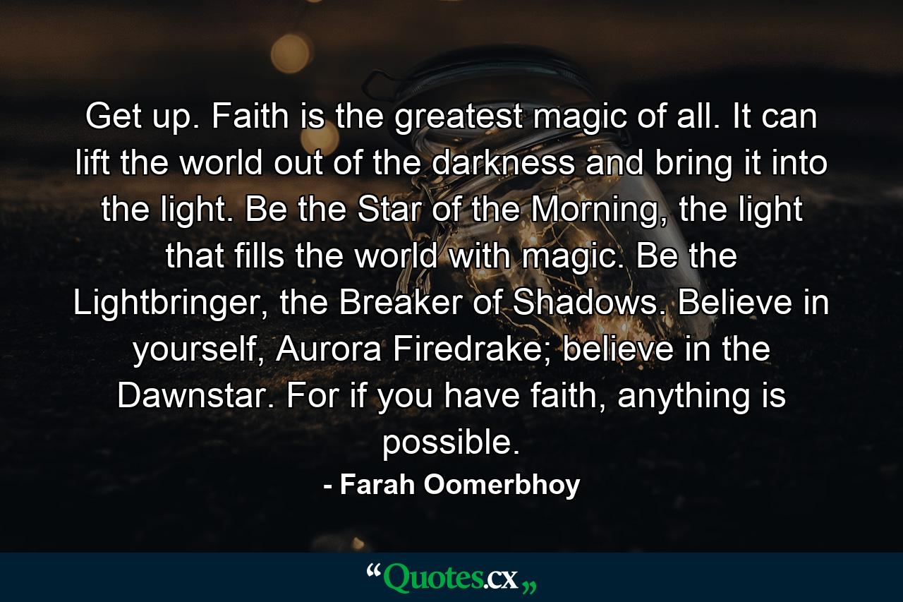 Get up. Faith is the greatest magic of all. It can lift the world out of the darkness and bring it into the light. Be the Star of the Morning, the light that fills the world with magic. Be the Lightbringer, the Breaker of Shadows. Believe in yourself, Aurora Firedrake; believe in the Dawnstar. For if you have faith, anything is possible. - Quote by Farah Oomerbhoy