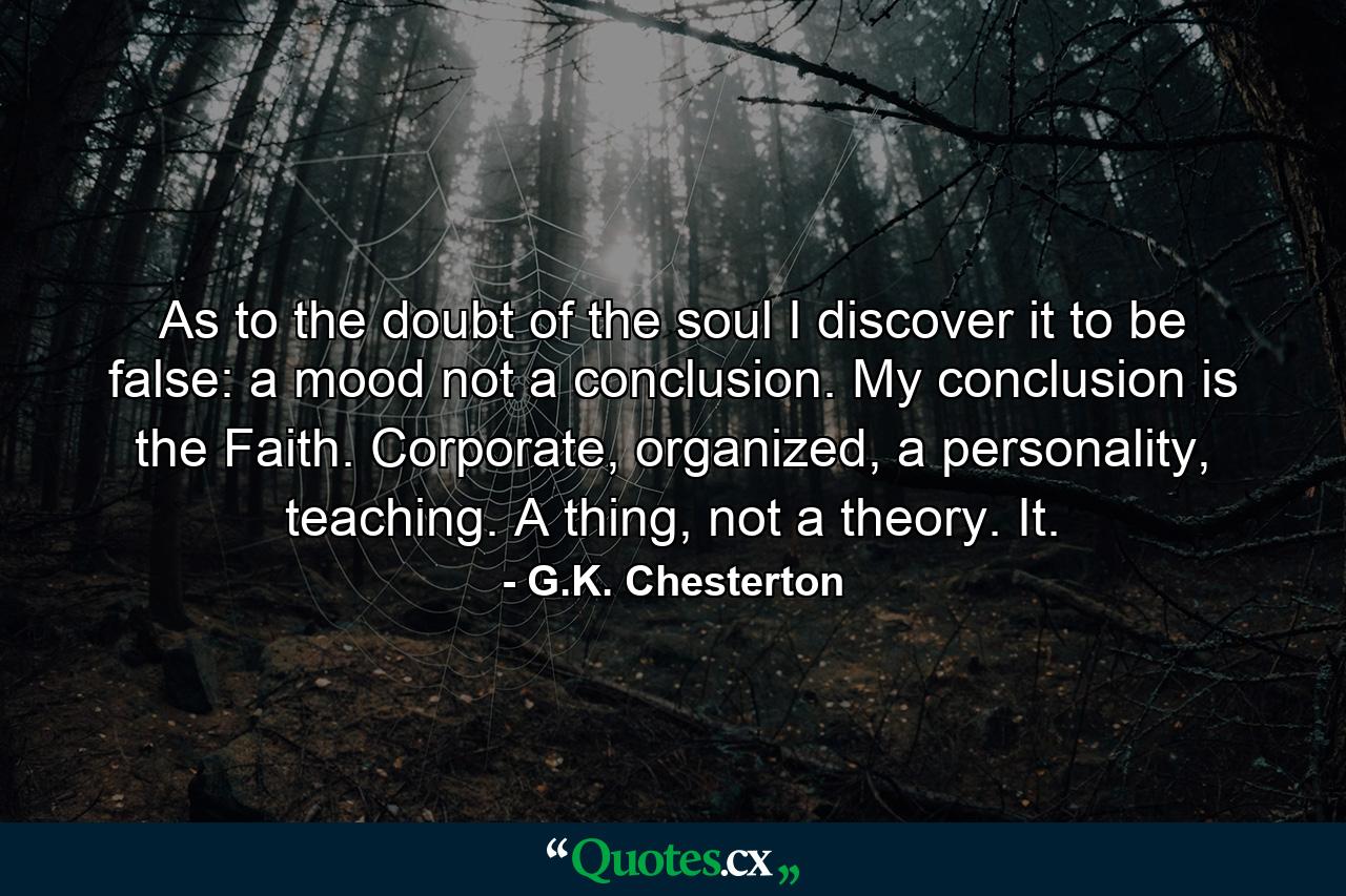 As to the doubt of the soul I discover it to be false: a mood not a conclusion. My conclusion is the Faith. Corporate, organized, a personality, teaching. A thing, not a theory. It. - Quote by G.K. Chesterton