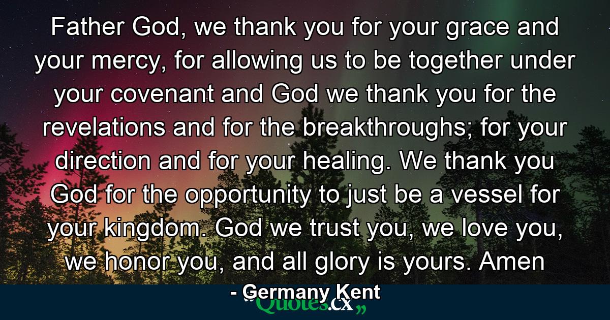 Father God, we thank you for your grace and your mercy, for allowing us to be together under your covenant and God we thank you for the revelations and for the breakthroughs; for your direction and for your healing. We thank you God for the opportunity to just be a vessel for your kingdom. God we trust you, we love you, we honor you, and all glory is yours. Amen - Quote by Germany Kent