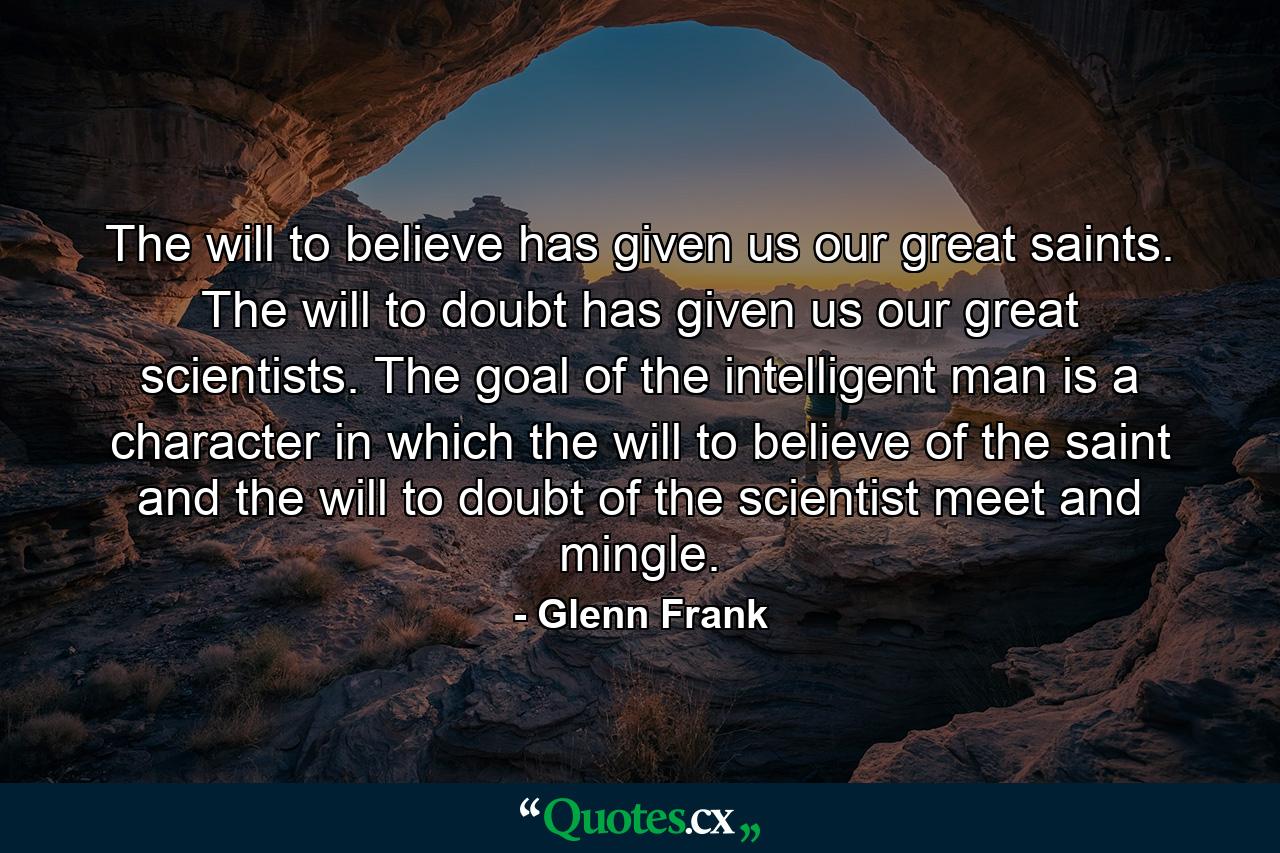 The will to believe has given us our great saints. The will to doubt has given us our great scientists. The goal of the intelligent man is a character in which the will to believe of the saint and the will to doubt of the scientist meet and mingle. - Quote by Glenn Frank