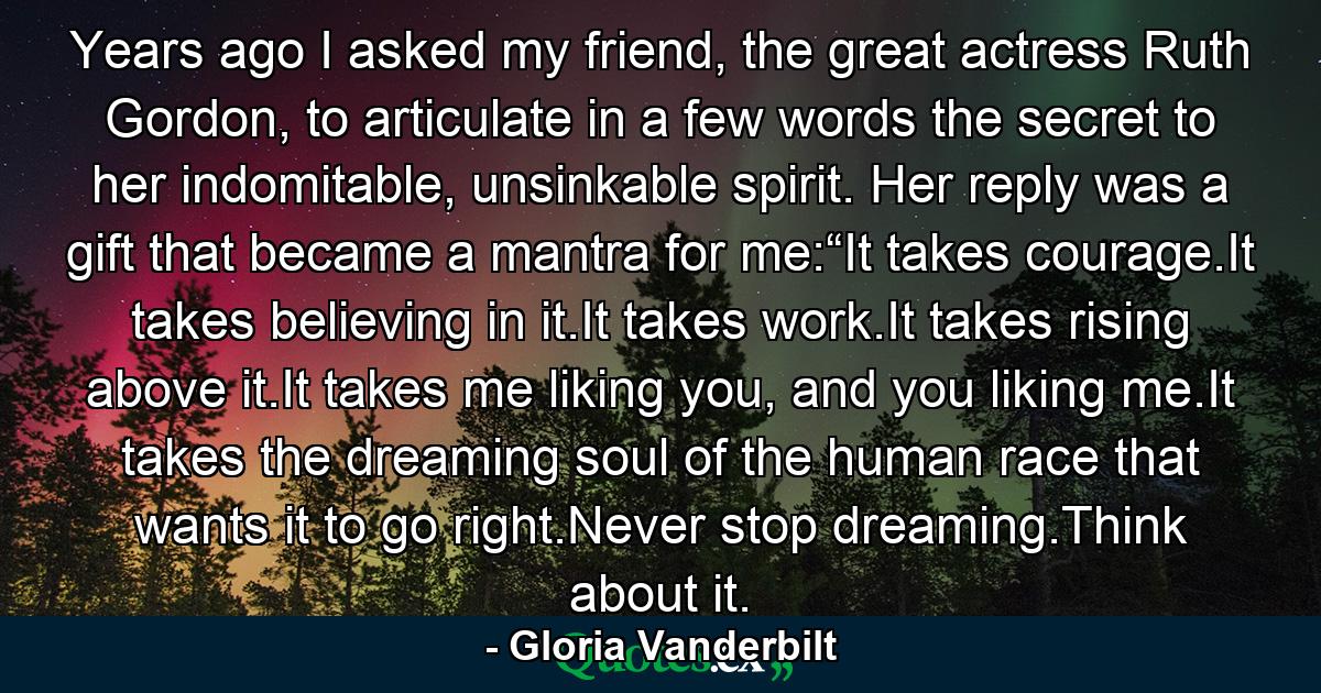 Years ago I asked my friend, the great actress Ruth Gordon, to articulate in a few words the secret to her indomitable, unsinkable spirit. Her reply was a gift that became a mantra for me:“It takes courage.It takes believing in it.It takes work.It takes rising above it.It takes me liking you, and you liking me.It takes the dreaming soul of the human race that wants it to go right.Never stop dreaming.Think about it. - Quote by Gloria Vanderbilt