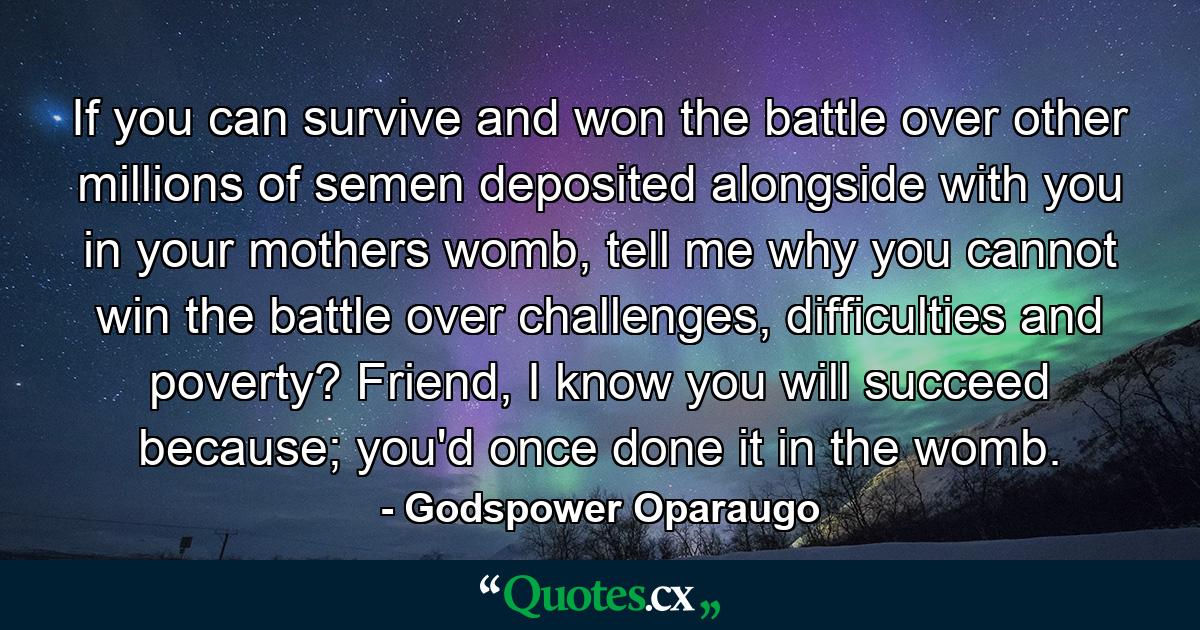 If you can survive and won the battle over other millions of semen deposited alongside with you in your mothers womb, tell me why you cannot win the battle over challenges, difficulties and poverty? Friend, I know you will succeed because; you'd once done it in the womb. - Quote by Godspower Oparaugo