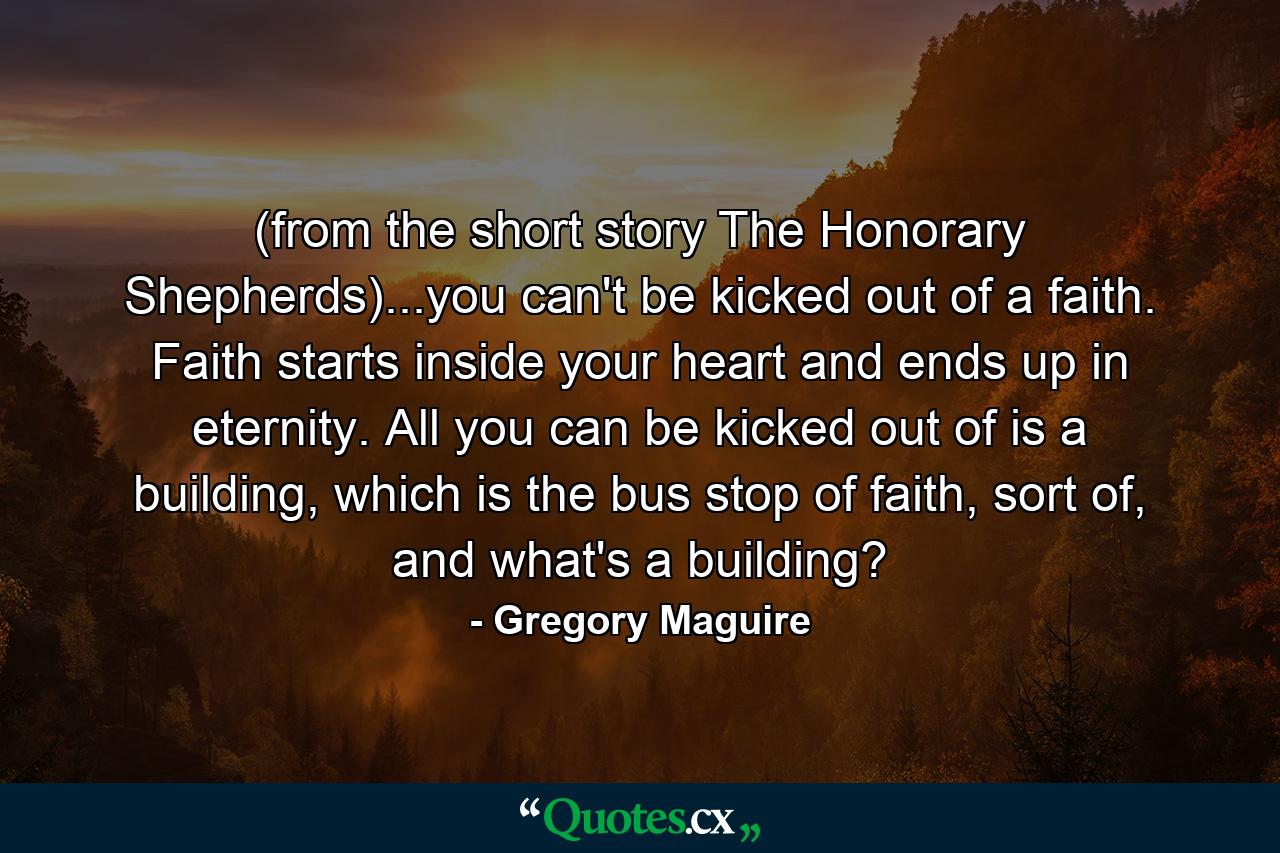 (from the short story The Honorary Shepherds)...you can't be kicked out of a faith. Faith starts inside your heart and ends up in eternity. All you can be kicked out of is a building, which is the bus stop of faith, sort of, and what's a building? - Quote by Gregory Maguire