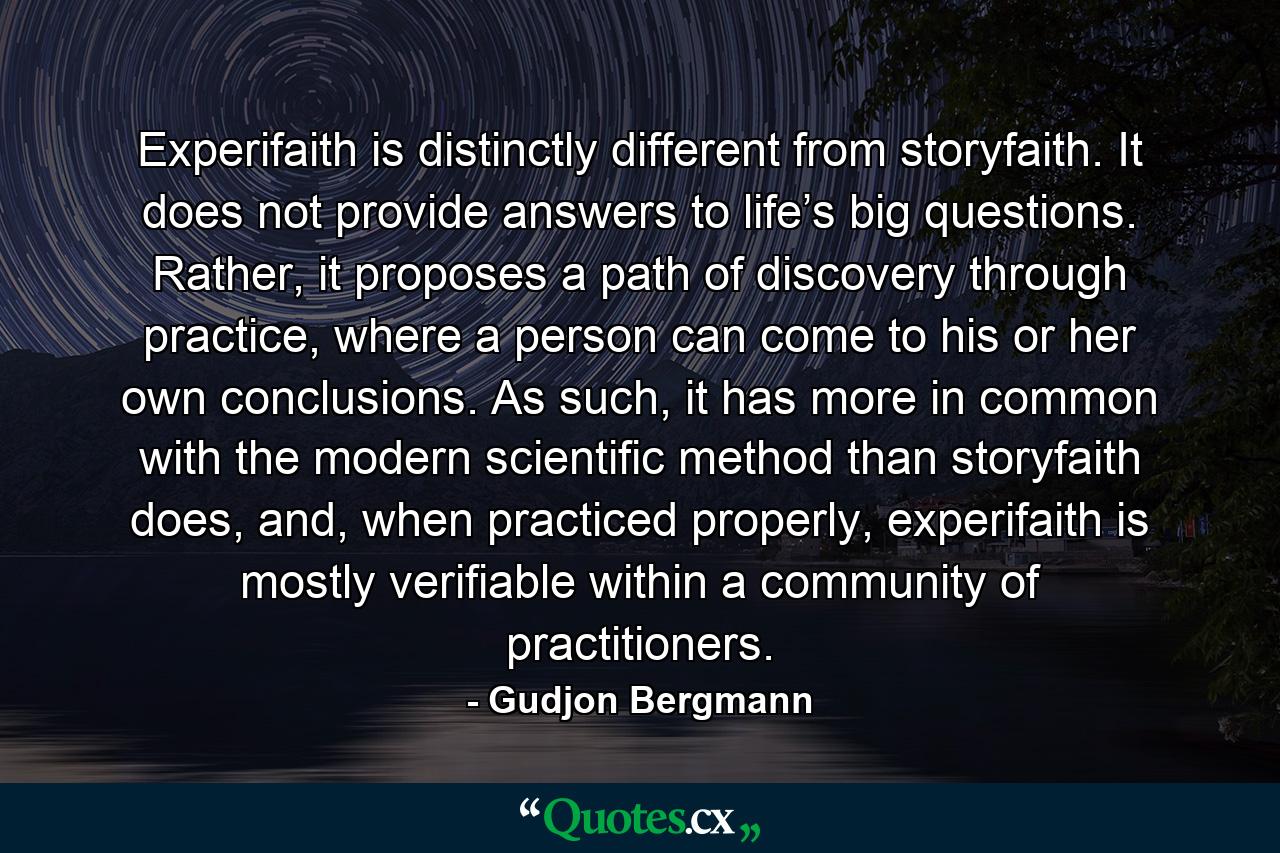 Experifaith is distinctly different from storyfaith. It does not provide answers to life’s big questions. Rather, it proposes a path of discovery through practice, where a person can come to his or her own conclusions. As such, it has more in common with the modern scientific method than storyfaith does, and, when practiced properly, experifaith is mostly verifiable within a community of practitioners. - Quote by Gudjon Bergmann