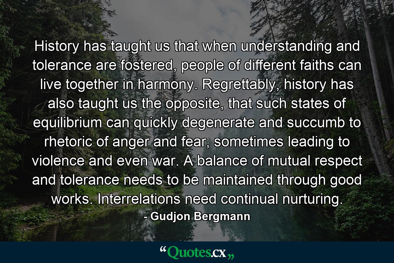 History has taught us that when understanding and tolerance are fostered, people of different faiths can live together in harmony. Regrettably, history has also taught us the opposite, that such states of equilibrium can quickly degenerate and succumb to rhetoric of anger and fear, sometimes leading to violence and even war. A balance of mutual respect and tolerance needs to be maintained through good works. Interrelations need continual nurturing. - Quote by Gudjon Bergmann