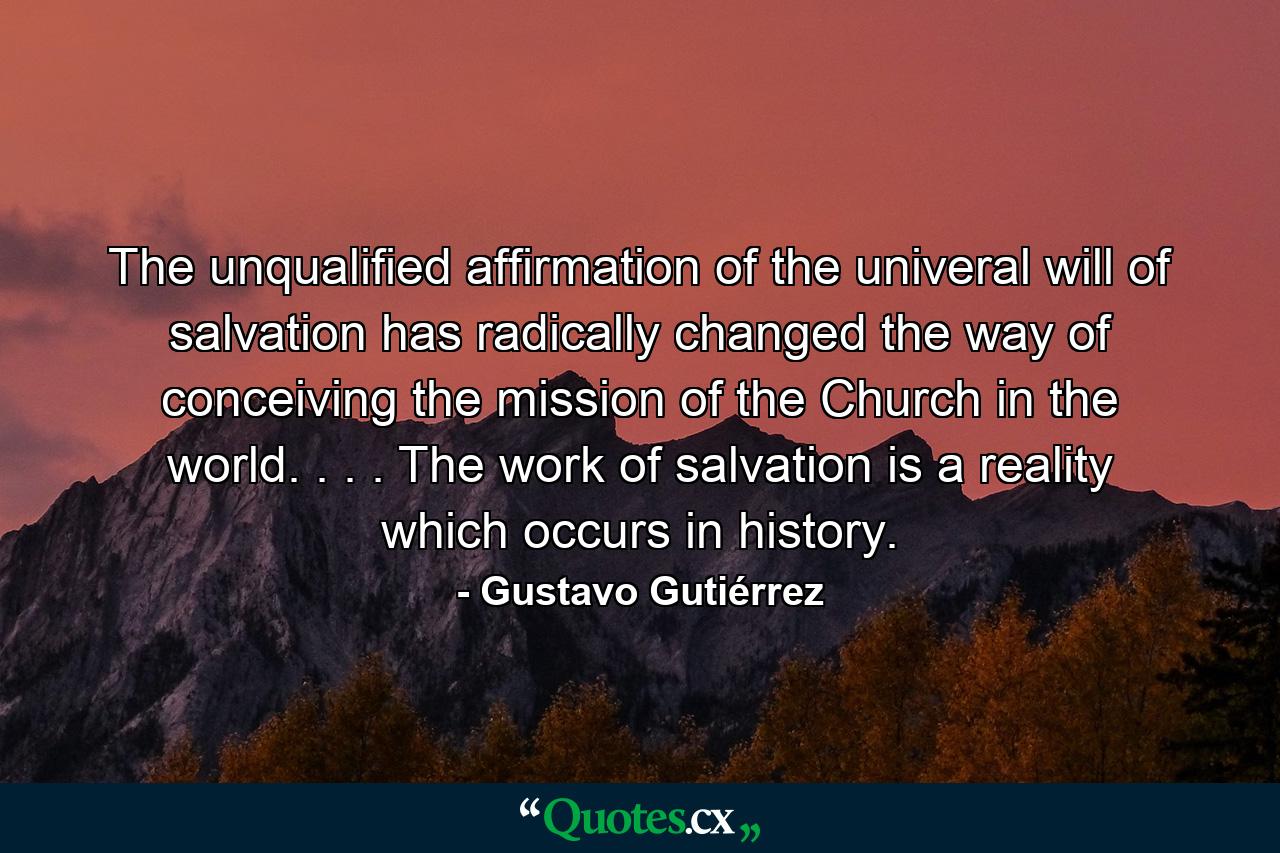 The unqualified affirmation of the univeral will of salvation has radically changed the way of conceiving the mission of the Church in the world. . . . The work of salvation is a reality which occurs in history. - Quote by Gustavo Gutiérrez