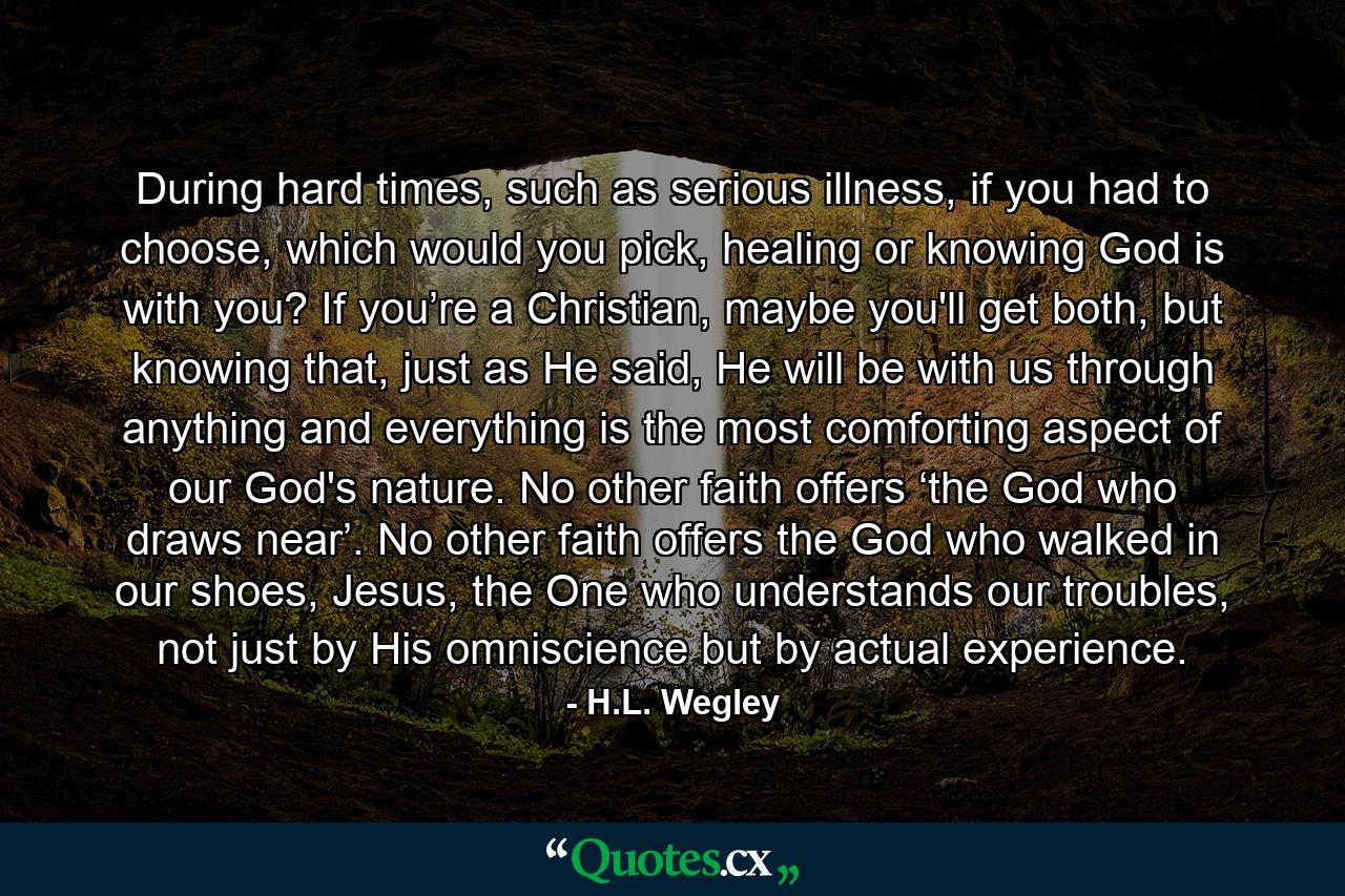 During hard times, such as serious illness, if you had to choose, which would you pick, healing or knowing God is with you? If you’re a Christian, maybe you'll get both, but knowing that, just as He said, He will be with us through anything and everything is the most comforting aspect of our God's nature. No other faith offers ‘the God who draws near’. No other faith offers the God who walked in our shoes, Jesus, the One who understands our troubles, not just by His omniscience but by actual experience. - Quote by H.L. Wegley