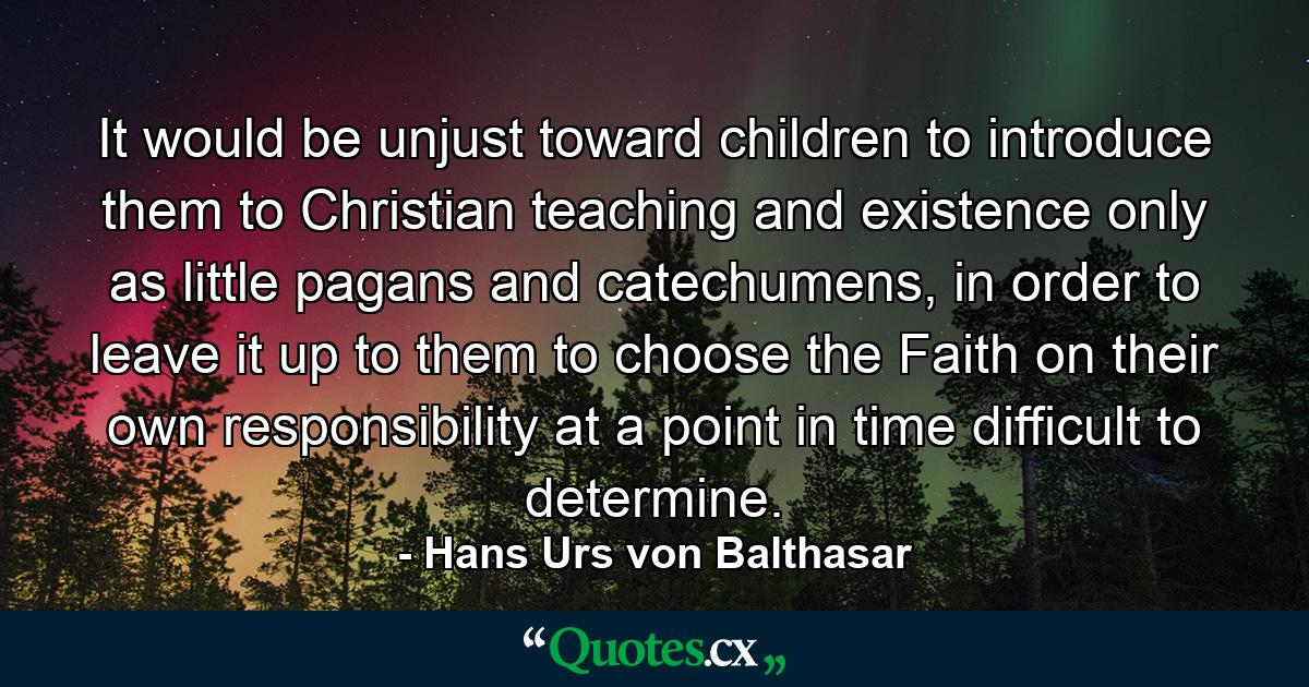 It would be unjust toward children to introduce them to Christian teaching and existence only as little pagans and catechumens, in order to leave it up to them to choose the Faith on their own responsibility at a point in time difficult to determine. - Quote by Hans Urs von Balthasar