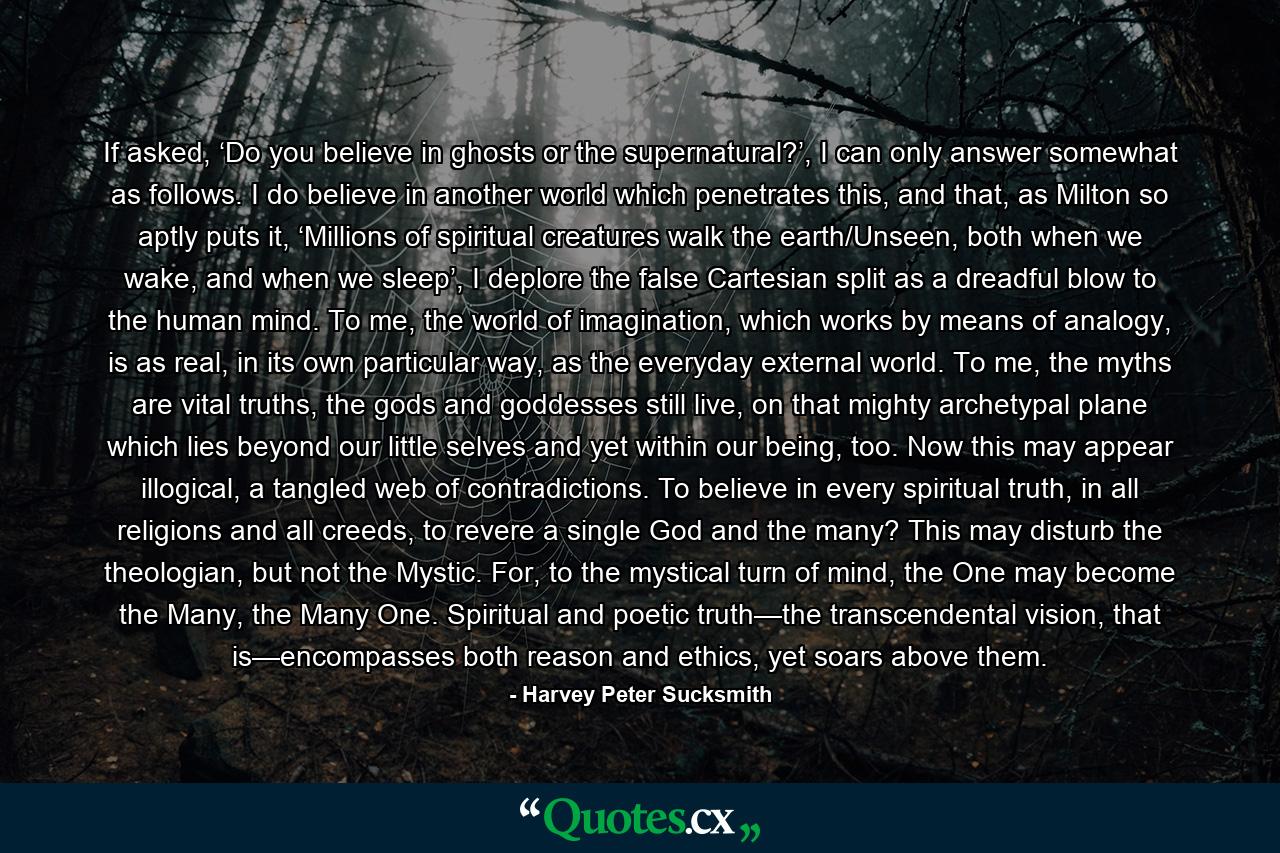 If asked, ‘Do you believe in ghosts or the supernatural?’, I can only answer somewhat as follows. I do believe in another world which penetrates this, and that, as Milton so aptly puts it, ‘Millions of spiritual creatures walk the earth/Unseen, both when we wake, and when we sleep’, I deplore the false Cartesian split as a dreadful blow to the human mind. To me, the world of imagination, which works by means of analogy, is as real, in its own particular way, as the everyday external world. To me, the myths are vital truths, the gods and goddesses still live, on that mighty archetypal plane which lies beyond our little selves and yet within our being, too. Now this may appear illogical, a tangled web of contradictions. To believe in every spiritual truth, in all religions and all creeds, to revere a single God and the many? This may disturb the theologian, but not the Mystic. For, to the mystical turn of mind, the One may become the Many, the Many One. Spiritual and poetic truth—the transcendental vision, that is—encompasses both reason and ethics, yet soars above them. - Quote by Harvey Peter Sucksmith