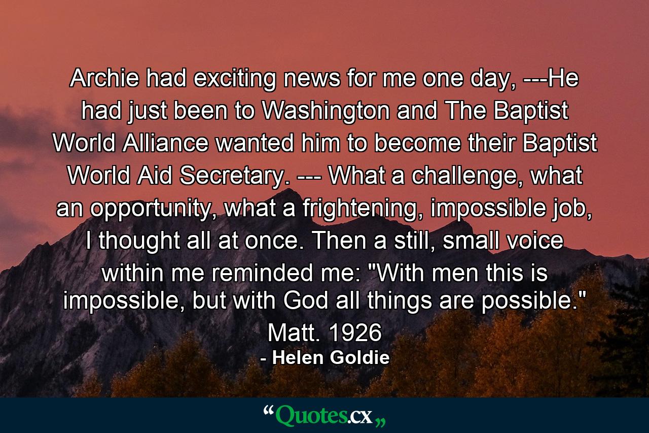 Archie had exciting news for me one day, ---He had just been to Washington and The Baptist World Alliance wanted him to become their Baptist World Aid Secretary. --- What a challenge, what an opportunity, what a frightening, impossible job, I thought all at once. Then a still, small voice within me reminded me: 