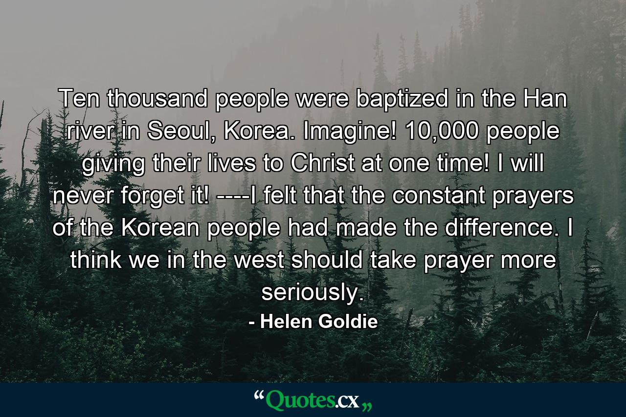 Ten thousand people were baptized in the Han river in Seoul, Korea. Imagine! 10,000 people giving their lives to Christ at one time! I will never forget it! ----I felt that the constant prayers of the Korean people had made the difference. I think we in the west should take prayer more seriously. - Quote by Helen Goldie