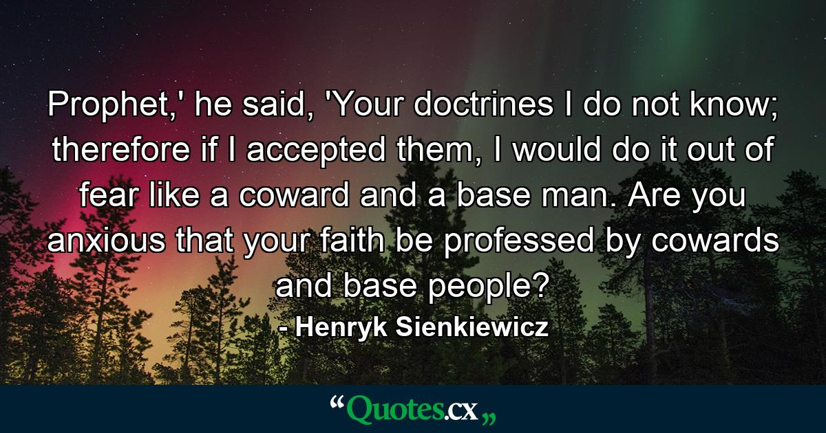 Prophet,' he said, 'Your doctrines I do not know; therefore if I accepted them, I would do it out of fear like a coward and a base man. Are you anxious that your faith be professed by cowards and base people? - Quote by Henryk Sienkiewicz