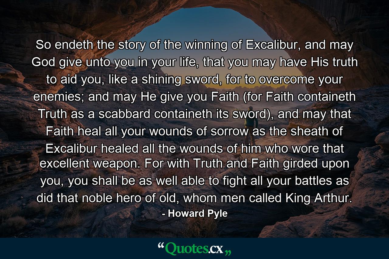 So endeth the story of the winning of Excalibur, and may God give unto you in your life, that you may have His truth to aid you, like a shining sword, for to overcome your enemies; and may He give you Faith (for Faith containeth Truth as a scabbard containeth its sword), and may that Faith heal all your wounds of sorrow as the sheath of Excalibur healed all the wounds of him who wore that excellent weapon. For with Truth and Faith girded upon you, you shall be as well able to fight all your battles as did that noble hero of old, whom men called King Arthur. - Quote by Howard Pyle