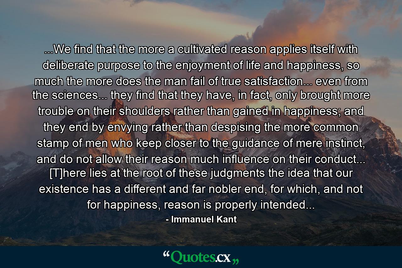 ...We find that the more a cultivated reason applies itself with deliberate purpose to the enjoyment of life and happiness, so much the more does the man fail of true satisfaction... even from the sciences... they find that they have, in fact, only brought more trouble on their shoulders rather than gained in happiness; and they end by envying rather than despising the more common stamp of men who keep closer to the guidance of mere instinct, and do not allow their reason much influence on their conduct... [T]here lies at the root of these judgments the idea that our existence has a different and far nobler end, for which, and not for happiness, reason is properly intended... - Quote by Immanuel Kant