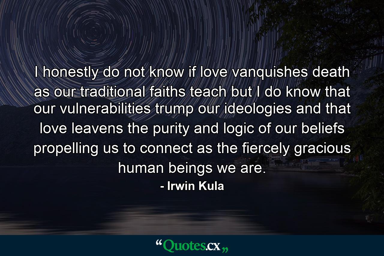 I honestly do not know if love vanquishes death as our traditional faiths teach but I do know that our vulnerabilities trump our ideologies and that love leavens the purity and logic of our beliefs propelling us to connect as the fiercely gracious human beings we are. - Quote by Irwin Kula