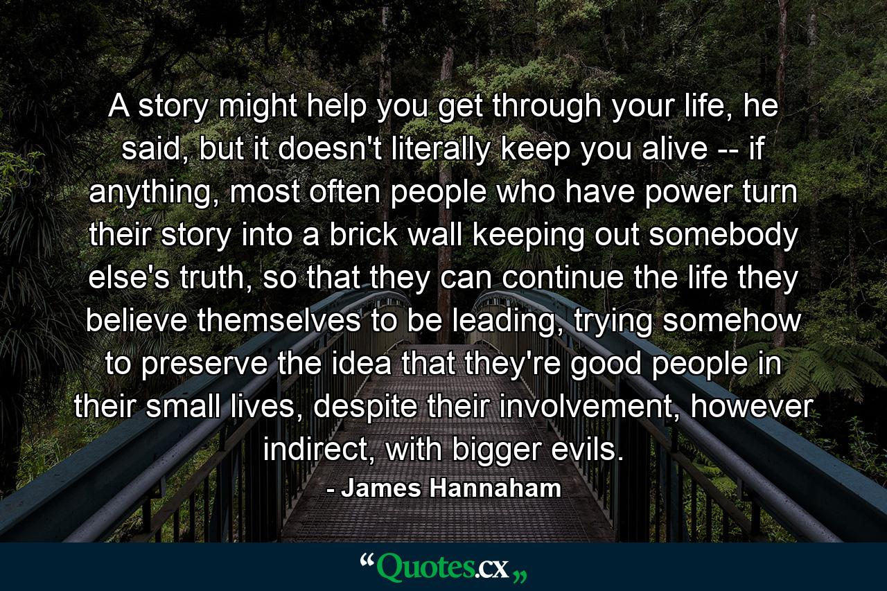 A story might help you get through your life, he said, but it doesn't literally keep you alive -- if anything, most often people who have power turn their story into a brick wall keeping out somebody else's truth, so that they can continue the life they believe themselves to be leading, trying somehow to preserve the idea that they're good people in their small lives, despite their involvement, however indirect, with bigger evils. - Quote by James Hannaham