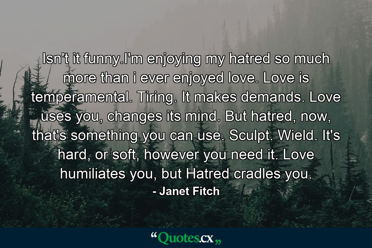 Isn't it funny.I'm enjoying my hatred so much more than i ever enjoyed love. Love is temperamental. Tiring. It makes demands. Love uses you, changes its mind. But hatred, now, that's something you can use. Sculpt. Wield. It's hard, or soft, however you need it. Love humiliates you, but Hatred cradles you. - Quote by Janet Fitch