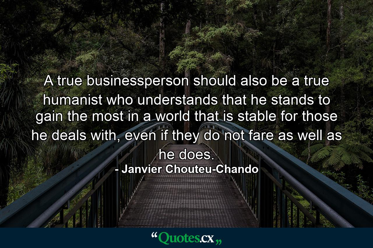 A true businessperson should also be a true humanist who understands that he stands to gain the most in a world that is stable for those he deals with, even if they do not fare as well as he does. - Quote by Janvier Chouteu-Chando