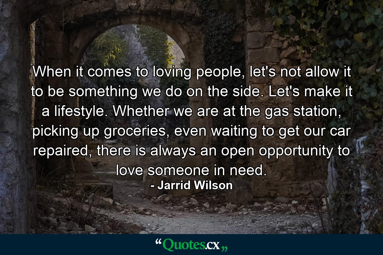 When it comes to loving people, let's not allow it to be something we do on the side. Let's make it a lifestyle. Whether we are at the gas station, picking up groceries, even waiting to get our car repaired, there is always an open opportunity to love someone in need. - Quote by Jarrid Wilson