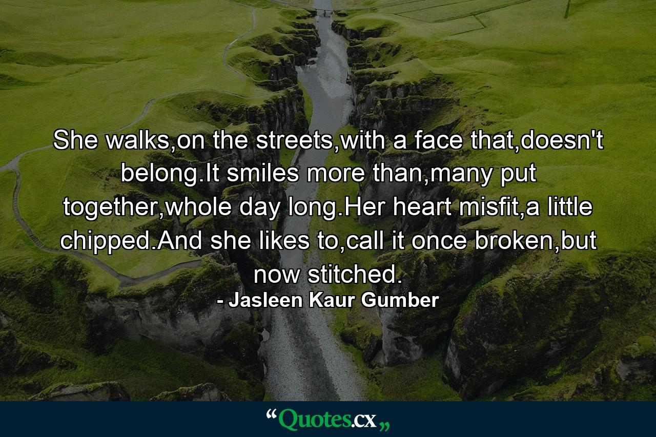 She walks,on the streets,with a face that,doesn't belong.It smiles more than,many put together,whole day long.Her heart misfit,a little chipped.And she likes to,call it once broken,but now stitched. - Quote by Jasleen Kaur Gumber