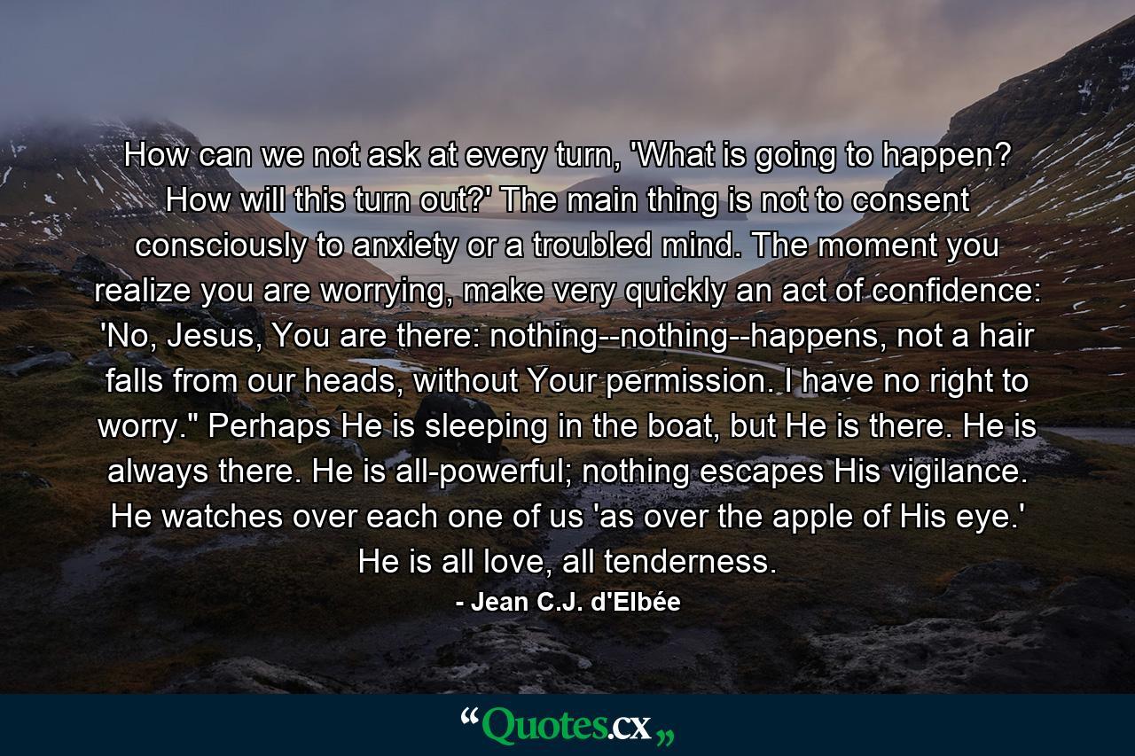 How can we not ask at every turn, 'What is going to happen? How will this turn out?' The main thing is not to consent consciously to anxiety or a troubled mind. The moment you realize you are worrying, make very quickly an act of confidence: 'No, Jesus, You are there: nothing--nothing--happens, not a hair falls from our heads, without Your permission. I have no right to worry.