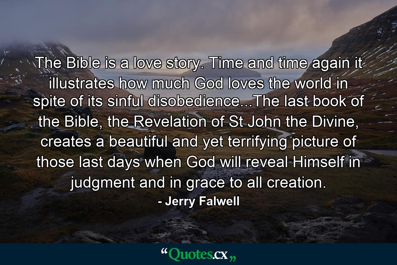 The Bible is a love story. Time and time again it illustrates how much God loves the world in spite of its sinful disobedience...The last book of the Bible, the Revelation of St John the Divine, creates a beautiful and yet terrifying picture of those last days when God will reveal Himself in judgment and in grace to all creation. - Quote by Jerry Falwell