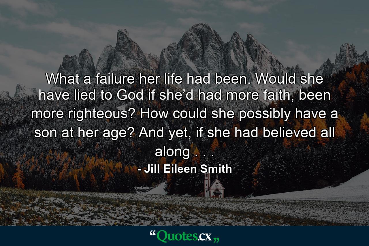 What a failure her life had been. Would she have lied to God if she’d had more faith, been more righteous? How could she possibly have a son at her age? And yet, if she had believed all along . . . - Quote by Jill Eileen Smith