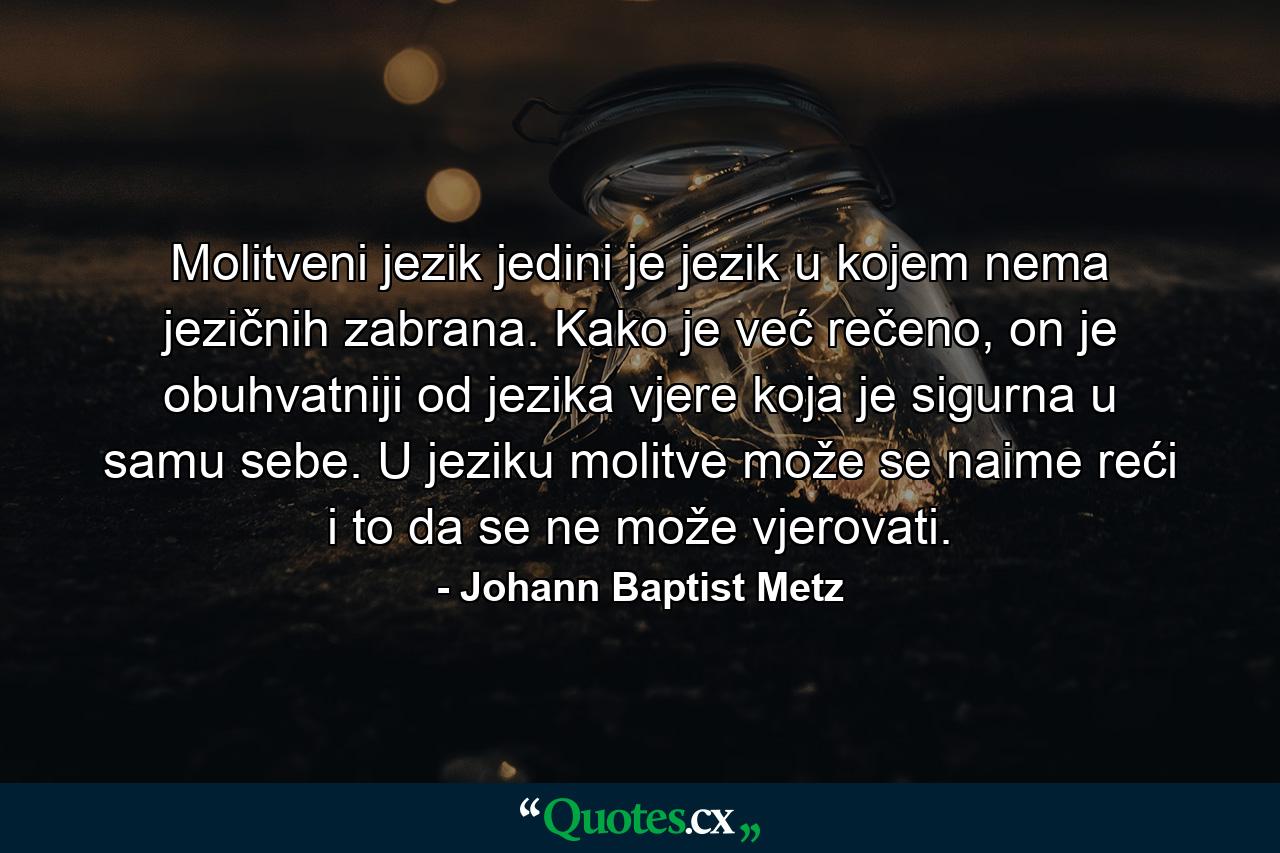 Molitveni jezik jedini je jezik u kojem nema jezičnih zabrana. Kako je već rečeno, on je obuhvatniji od jezika vjere koja je sigurna u samu sebe. U jeziku molitve može se naime reći i to da se ne može vjerovati. - Quote by Johann Baptist Metz