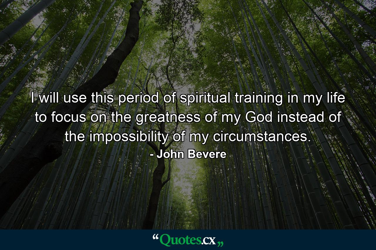 I will use this period of spiritual training in my life to focus on the greatness of my God instead of the impossibility of my circumstances. - Quote by John Bevere