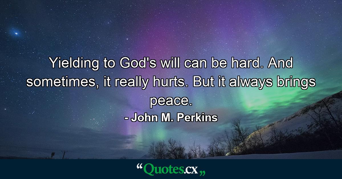 Yielding to God's will can be hard. And sometimes, it really hurts. But it always brings peace. - Quote by John M. Perkins