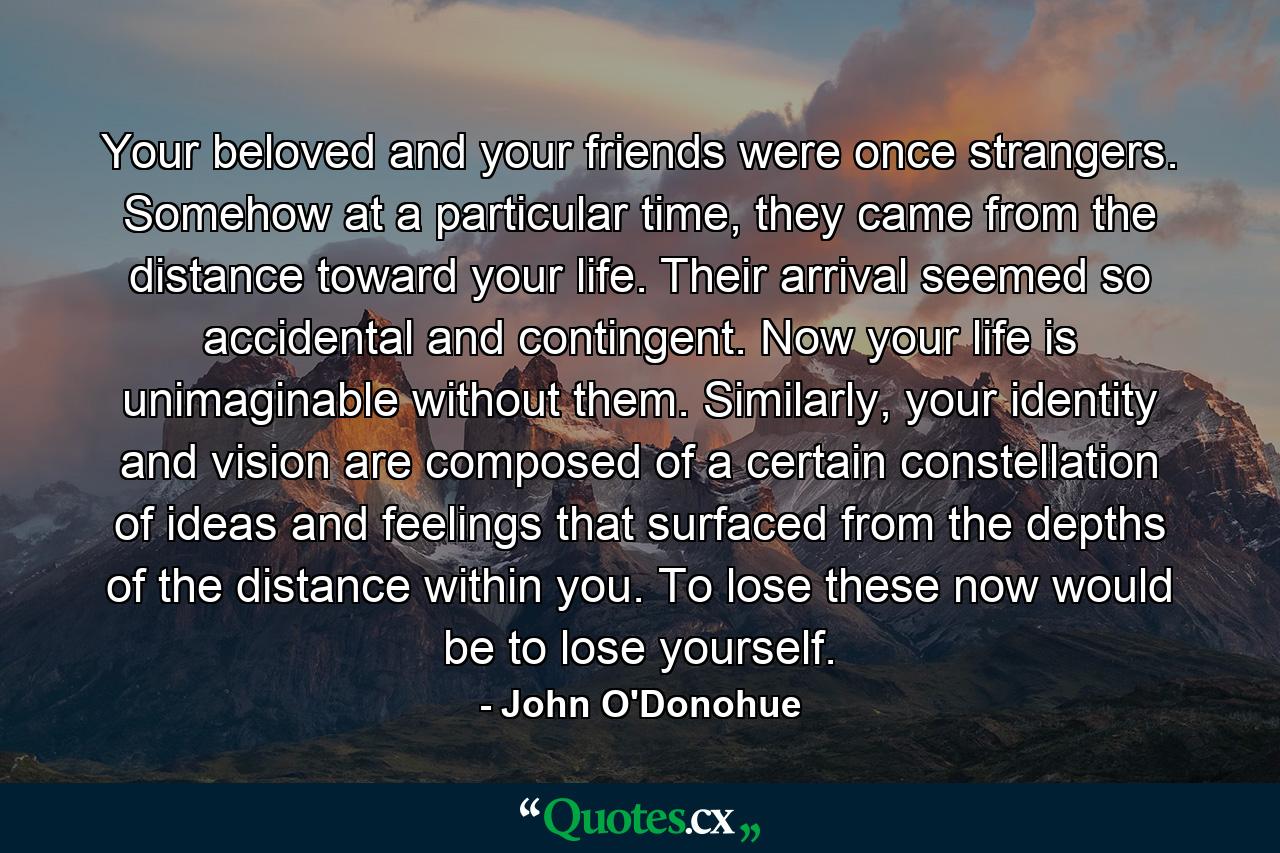 Your beloved and your friends were once strangers. Somehow at a particular time, they came from the distance toward your life. Their arrival seemed so accidental and contingent. Now your life is unimaginable without them. Similarly, your identity and vision are composed of a certain constellation of ideas and feelings that surfaced from the depths of the distance within you. To lose these now would be to lose yourself. - Quote by John O'Donohue