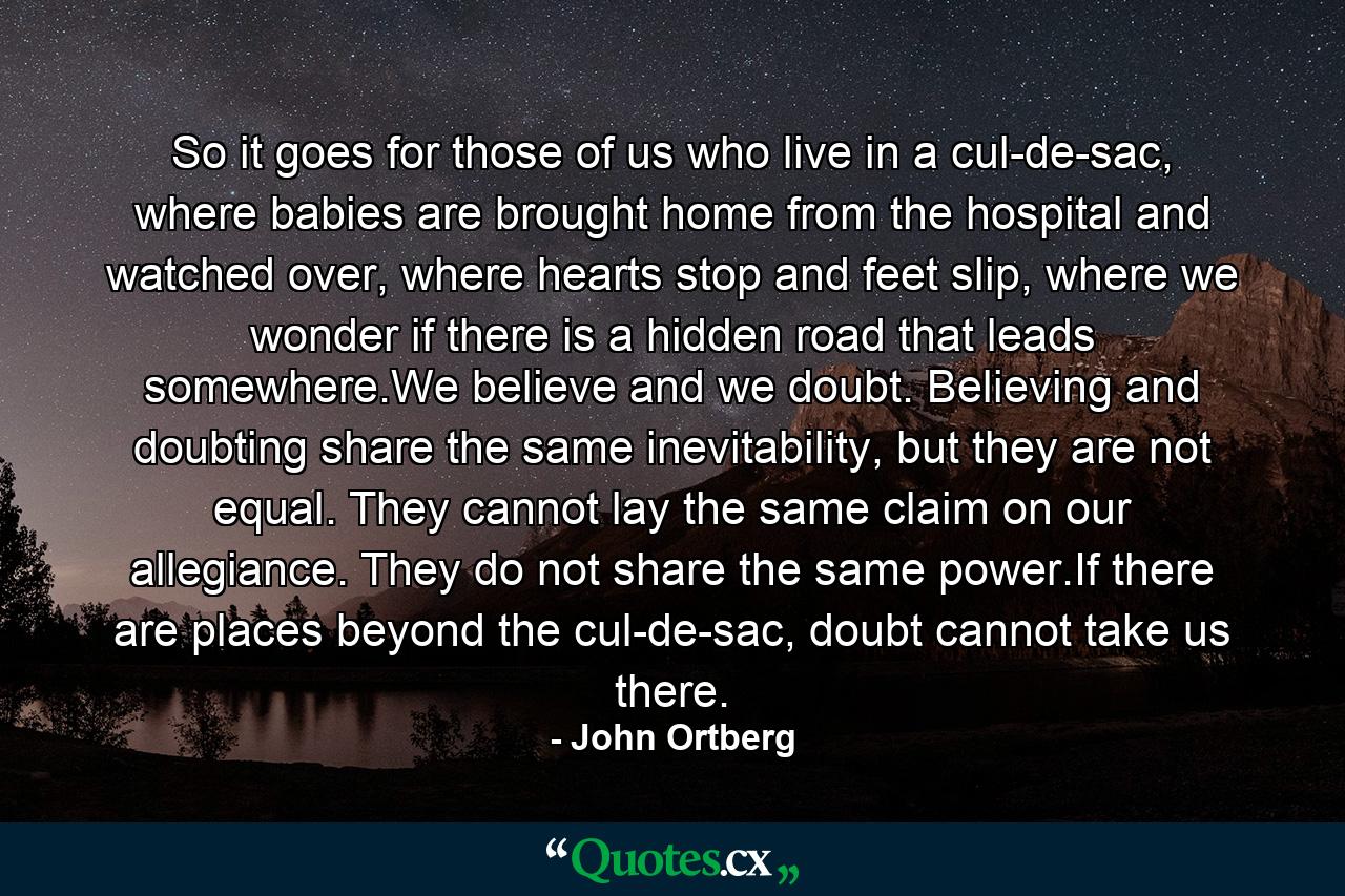 So it goes for those of us who live in a cul-de-sac, where babies are brought home from the hospital and watched over, where hearts stop and feet slip, where we wonder if there is a hidden road that leads somewhere.We believe and we doubt. Believing and doubting share the same inevitability, but they are not equal. They cannot lay the same claim on our allegiance. They do not share the same power.If there are places beyond the cul-de-sac, doubt cannot take us there. - Quote by John Ortberg