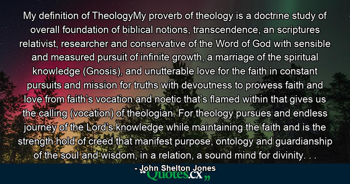 My definition of TheologyMy proverb of theology is a doctrine study of overall foundation of biblical notions, transcendence, an scriptures relativist, researcher and conservative of the Word of God with sensible and measured pursuit of infinite growth, a marriage of the spiritual knowledge (Gnosis), and unutterable love for the faith in constant pursuits and mission for truths with devoutness to prowess faith and love from faith’s vocation and noetic that’s flamed within that gives us the calling (vocation) of theologian. For theology pursues and endless journey of the Lord’s knowledge while maintaining the faith and is the strength hold of creed that manifest purpose, ontology and guardianship of the soul and wisdom, in a relation, a sound mind for divinity. . . - Quote by John Shelton Jones