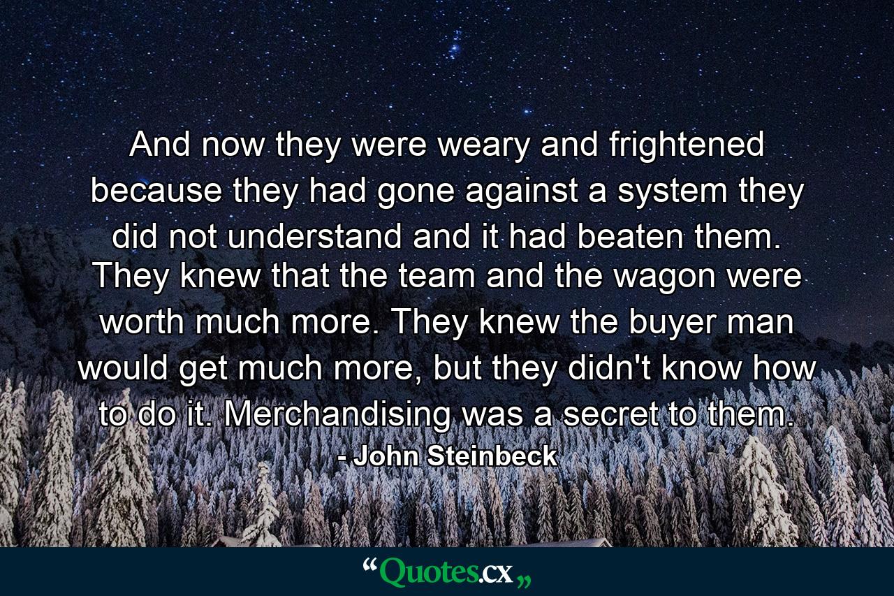 And now they were weary and frightened because they had gone against a system they did not understand and it had beaten them. They knew that the team and the wagon were worth much more. They knew the buyer man would get much more, but they didn't know how to do it. Merchandising was a secret to them. - Quote by John Steinbeck