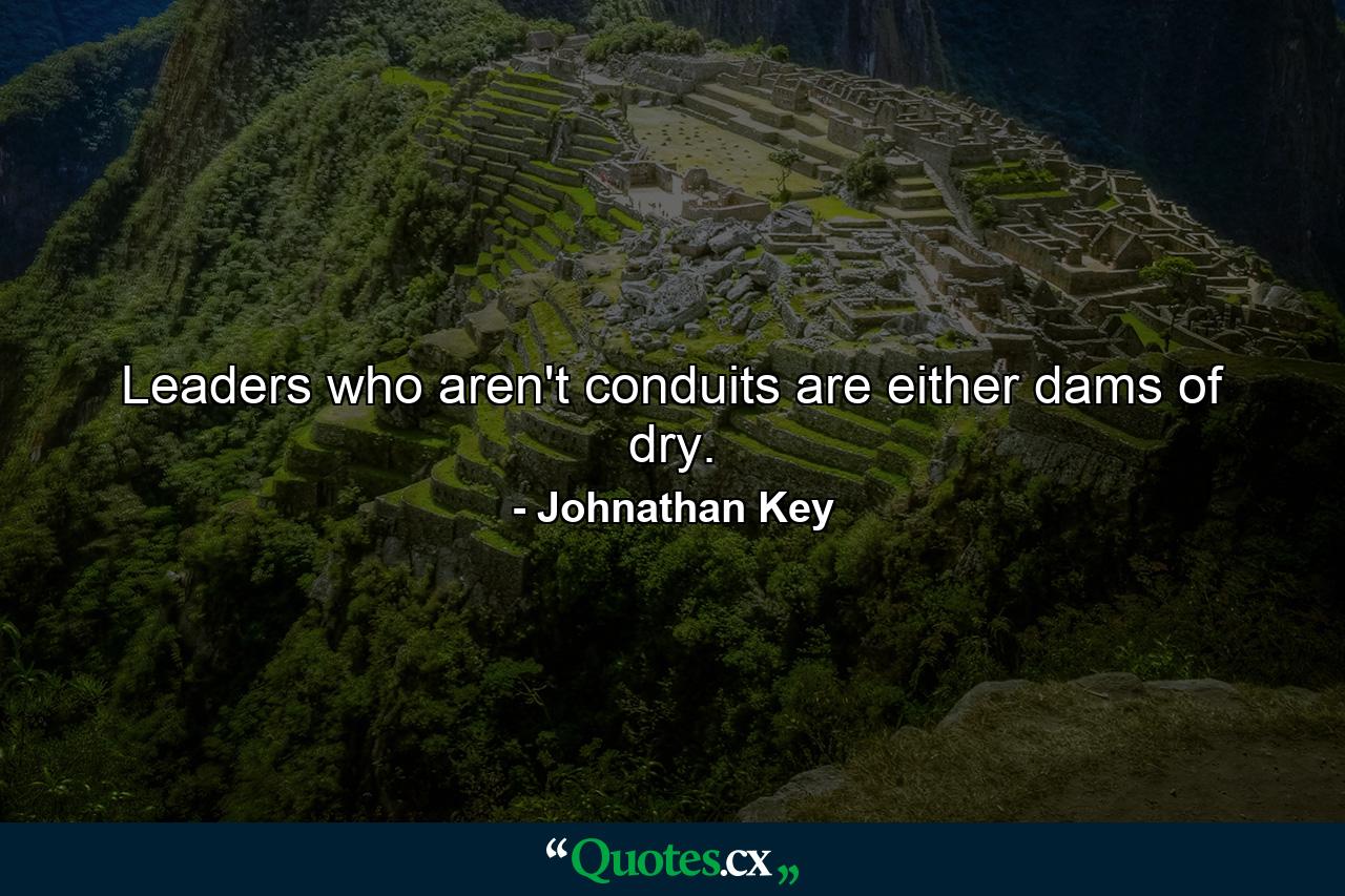 Leaders who aren't conduits are either dams of dry. - Quote by Johnathan Key