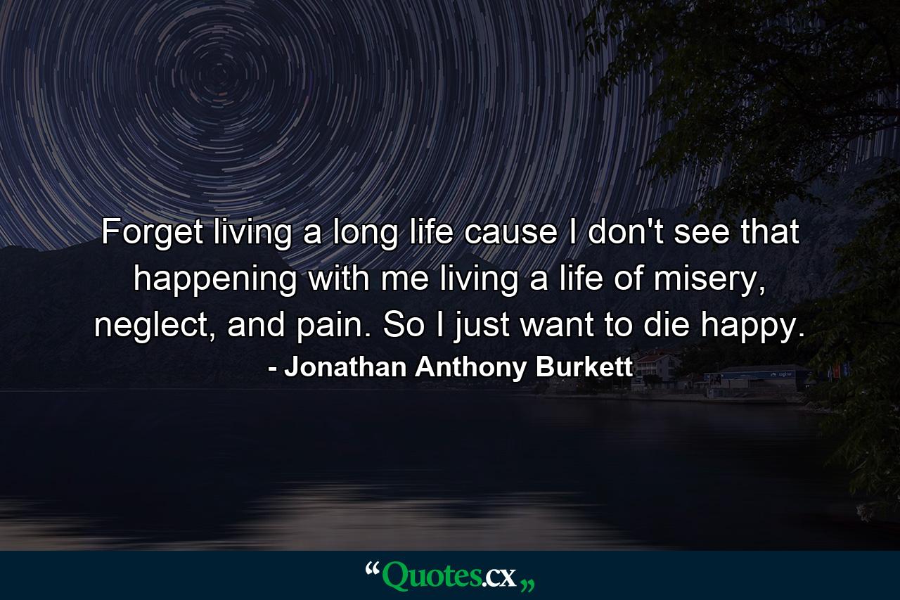 Forget living a long life cause I don't see that happening with me living a life of misery, neglect, and pain. So I just want to die happy. - Quote by Jonathan Anthony Burkett