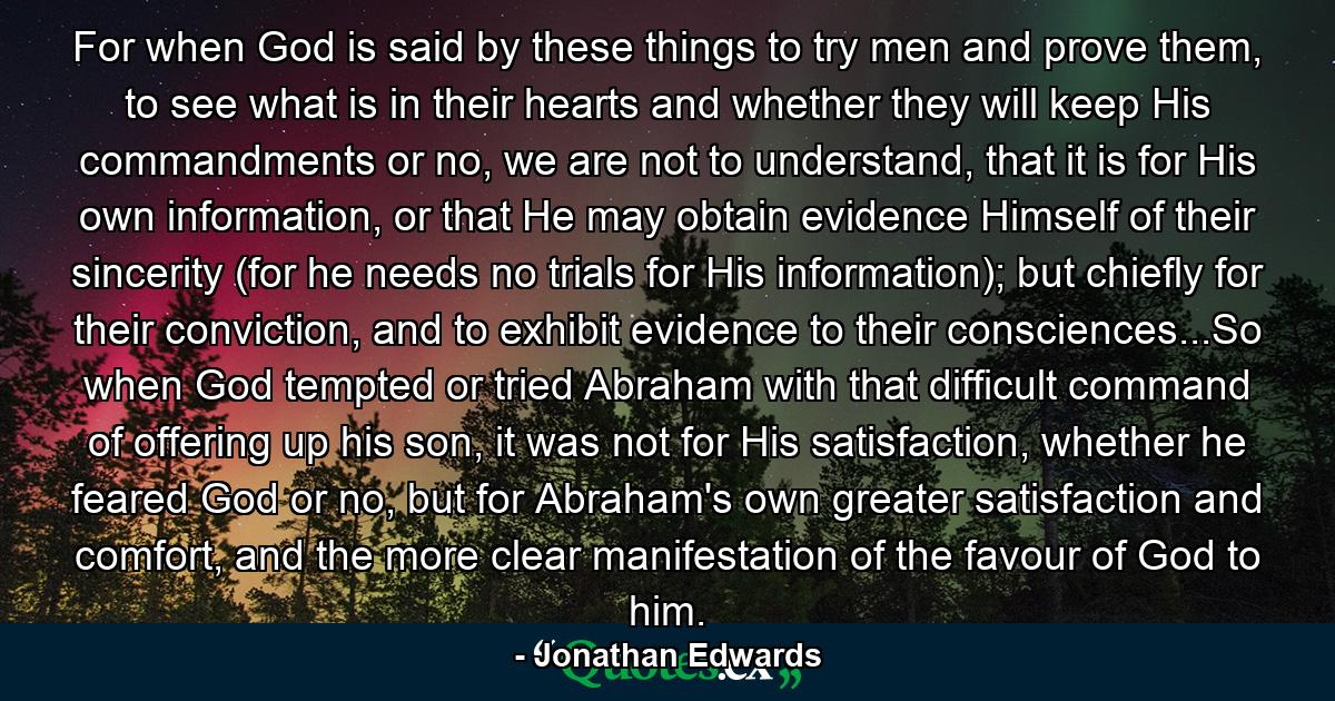 For when God is said by these things to try men and prove them, to see what is in their hearts and whether they will keep His commandments or no, we are not to understand, that it is for His own information, or that He may obtain evidence Himself of their sincerity (for he needs no trials for His information); but chiefly for their conviction, and to exhibit evidence to their consciences...So when God tempted or tried Abraham with that difficult command of offering up his son, it was not for His satisfaction, whether he feared God or no, but for Abraham's own greater satisfaction and comfort, and the more clear manifestation of the favour of God to him. - Quote by Jonathan Edwards