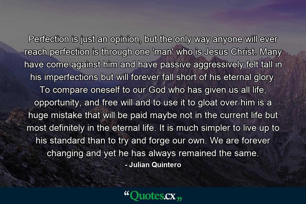 Perfection is just an opinion, but the only way anyone will ever reach perfection is through one 'man' who is Jesus Christ. Many have come against him and have passive aggressively felt tall in his imperfections but will forever fall short of his eternal glory. To compare oneself to our God who has given us all life, opportunity, and free will and to use it to gloat over him is a huge mistake that will be paid maybe not in the current life but most definitely in the eternal life. It is much simpler to live up to his standard than to try and forge our own. We are forever changing and yet he has always remained the same. - Quote by Julian Quintero