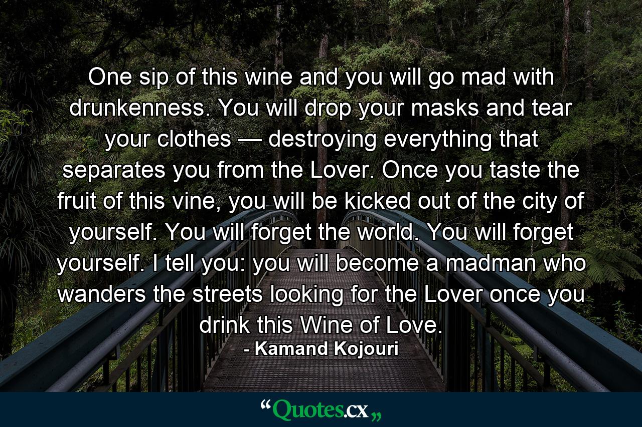 One sip of this wine and you will go mad with drunkenness. You will drop your masks and tear your clothes — destroying everything that separates you from the Lover. Once you taste the fruit of this vine, you will be kicked out of the city of yourself. You will forget the world. You will forget yourself. I tell you: you will become a madman who wanders the streets looking for the Lover once you drink this Wine of Love. - Quote by Kamand Kojouri