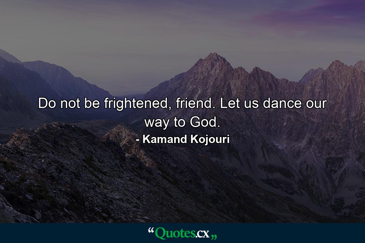 Do not be frightened, friend. Let us dance our way to God. - Quote by Kamand Kojouri